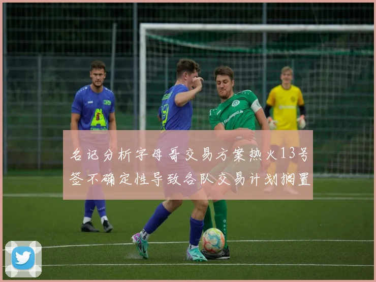 名记分析字母哥交易方案热火13号签不确定性导致各队交易计划搁置