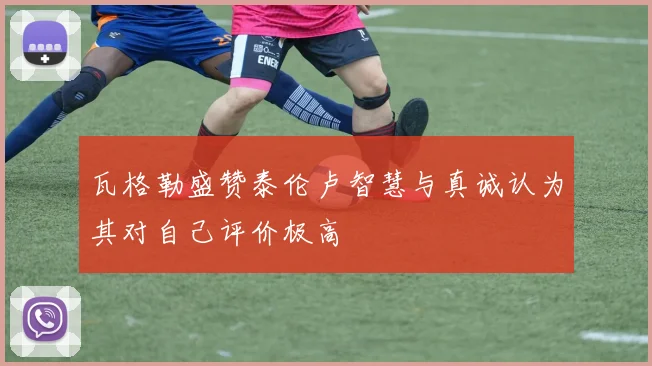 瓦格勒盛赞泰伦卢智慧与真诚认为其对自己评价极高