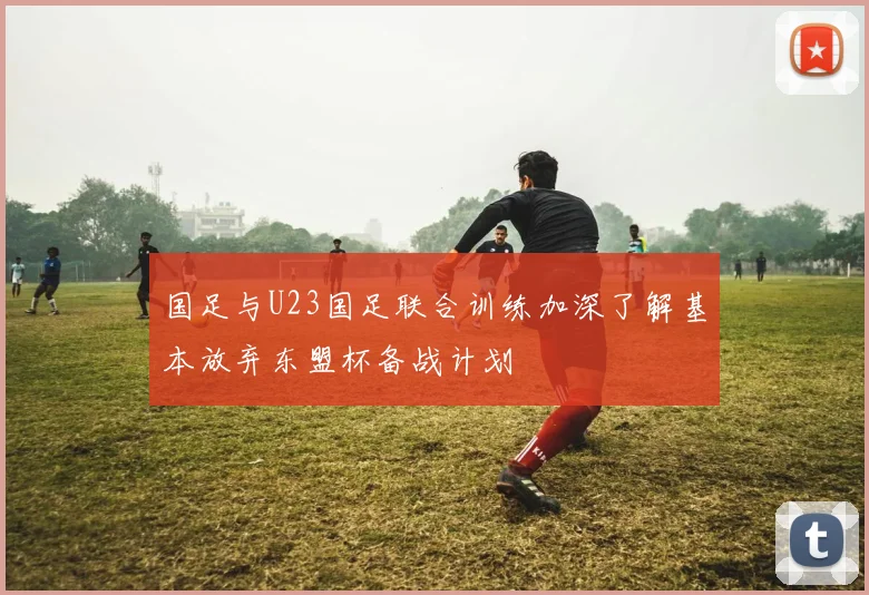 国足与U23国足联合训练加深了解基本放弃东盟杯备战计划