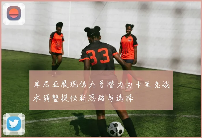 库尼亚展现伪九号潜力为卡里克战术调整提供新思路与选择
