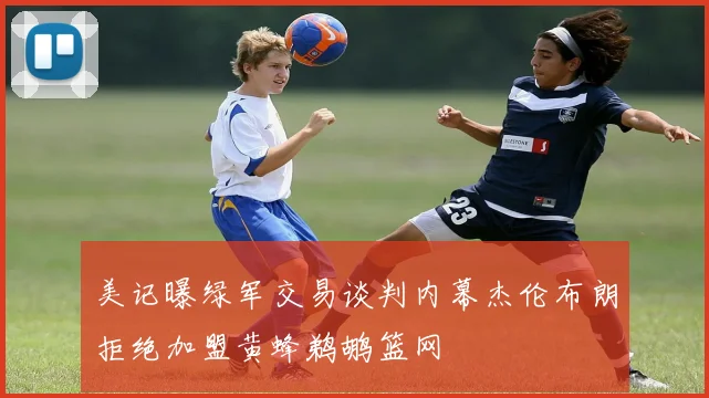 美记曝绿军交易谈判内幕杰伦布朗拒绝加盟黄蜂鹈鹕篮网