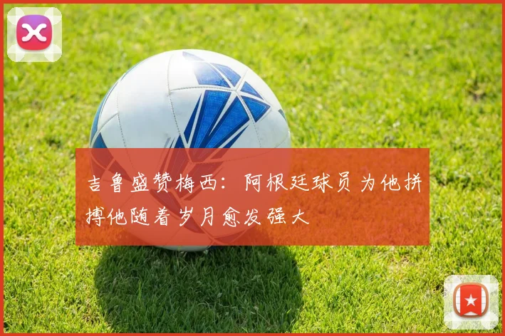 吉鲁盛赞梅西：阿根廷球员为他拼搏他随着岁月愈发强大