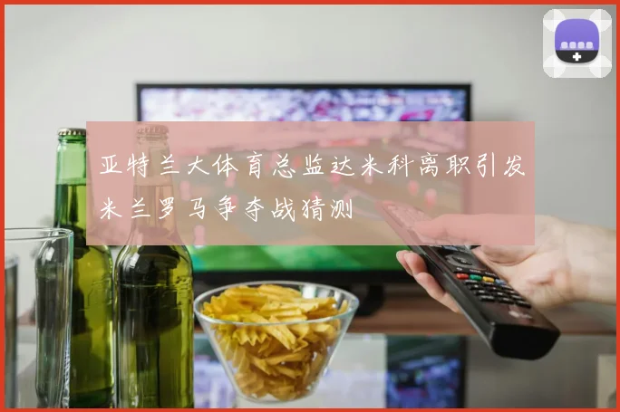 亚特兰大体育总监达米科离职引发米兰罗马争夺战猜测