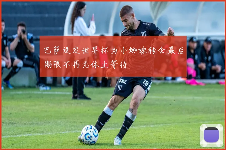 巴萨设定世界杯为小蜘蛛转会最后期限不再无休止等待