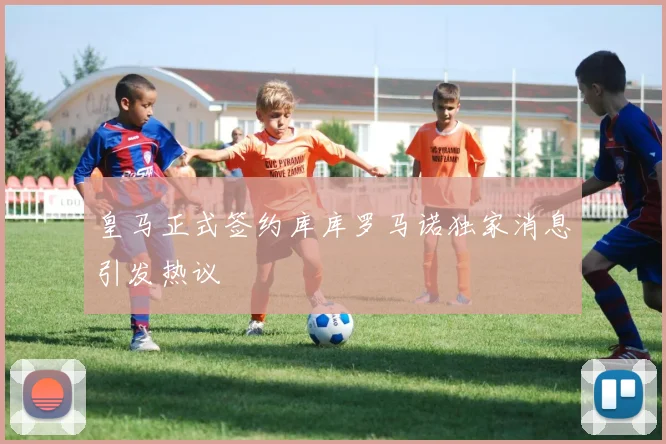 皇马正式签约库库罗马诺独家消息引发热议