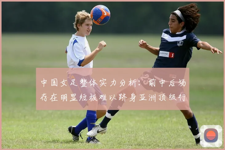中国女足整体实力分析：前中后场存在明显短板难以跻身亚洲顶级行列
