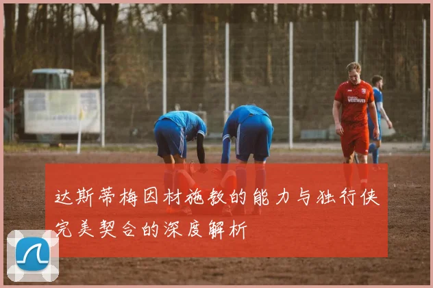 达斯蒂梅因材施教的能力与独行侠完美契合的深度解析